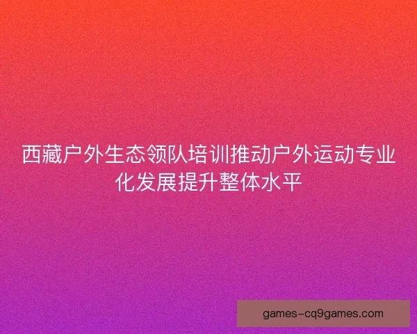 西藏户外生态领队培训推动户外运动专业化发展提升整体水平